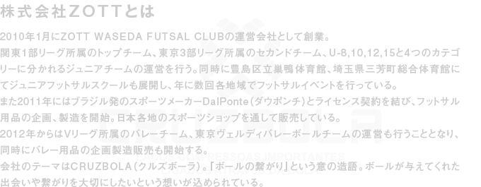 2010年1月にZOTT WASEDA FUTSAL CLUBの運営会社として創業。関東1部リーグ所属のトップチーム、東京3部リーグ所属のセカンドチーム、U-8,10,12,15と4つのカテゴリーに分かれるジュニアチームの運営を行う。同時に豊島区立巣鴨体育館、埼玉県三芳町総合体育館にてジュニアフットサルスクールも展開し、年に数回各地域でフットサルイベントを行っている。また2011年にはブラジル発のスポーツメーカーDalPonte（ダウポンチ）とライセンス契約を結び、フットサル用品の企画、製造を開始。日本各地のスポーツショップを通して販売している。2012年からはVリーグ所属のバレーチーム、東京ヴェルディバレーボールチームの運営も行うこととなり、同時にバレー用品の企画製造販売も開始する。会社のテーマはCRUZBOLA（クルズボーラ）。『ボールの繋がり』という意の造語。ボールが与えてくれた出会いや繋がりを大切にしたいという想いが込められている。